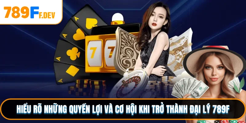 Hiểu rõ những quyền lợi và cơ hội khi trở thành đại lý 789F